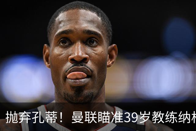抛弃孔蒂！曼联瞄准39岁教练纳格尔斯曼重塑未来